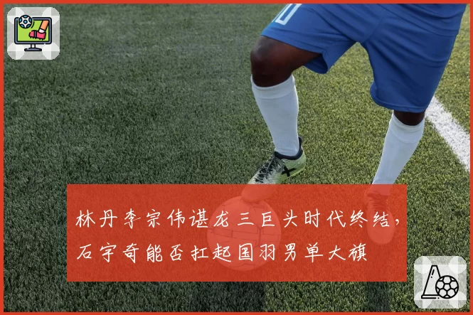 林丹李宗伟谌龙三巨头时代终结，石宇奇能否扛起国羽男单大旗