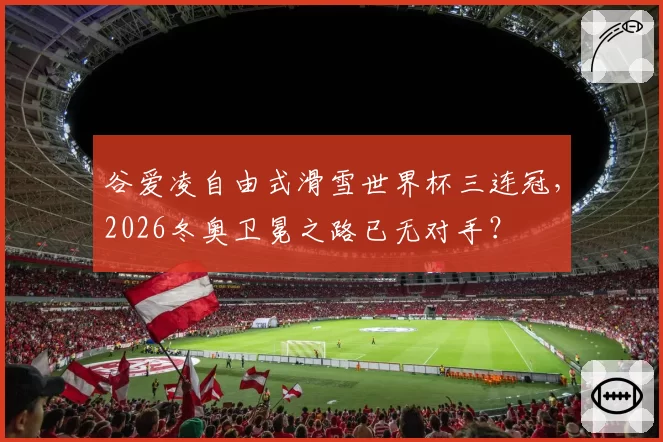 谷爱凌自由式滑雪世界杯三连冠，2026冬奥卫冕之路已无对手？