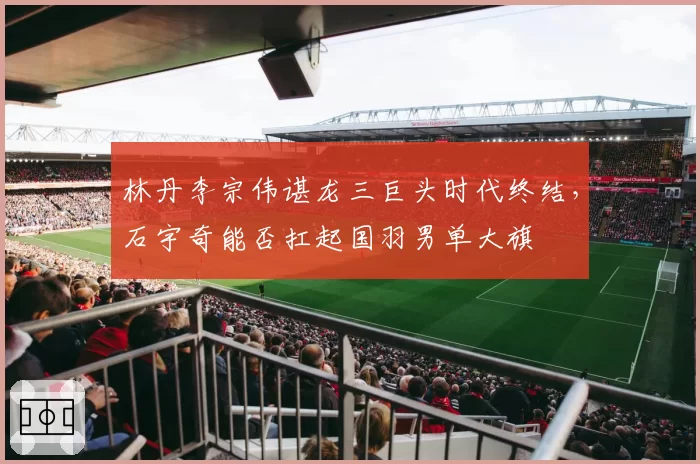 林丹李宗伟谌龙三巨头时代终结，石宇奇能否扛起国羽男单大旗