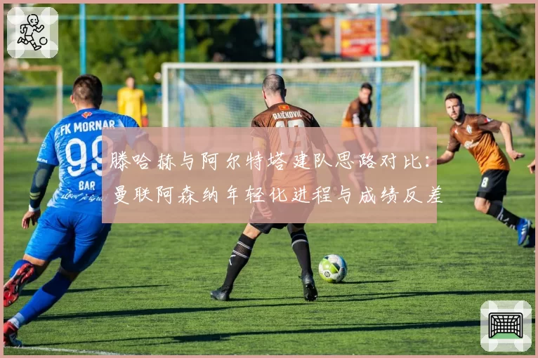 滕哈赫与阿尔特塔建队思路对比：曼联阿森纳年轻化进程与成绩反差分析