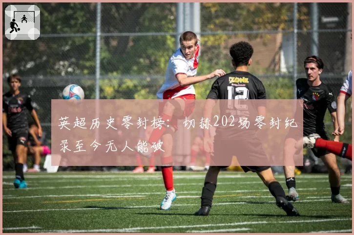 英超历史零封榜：切赫202场零封纪录至今无人能破