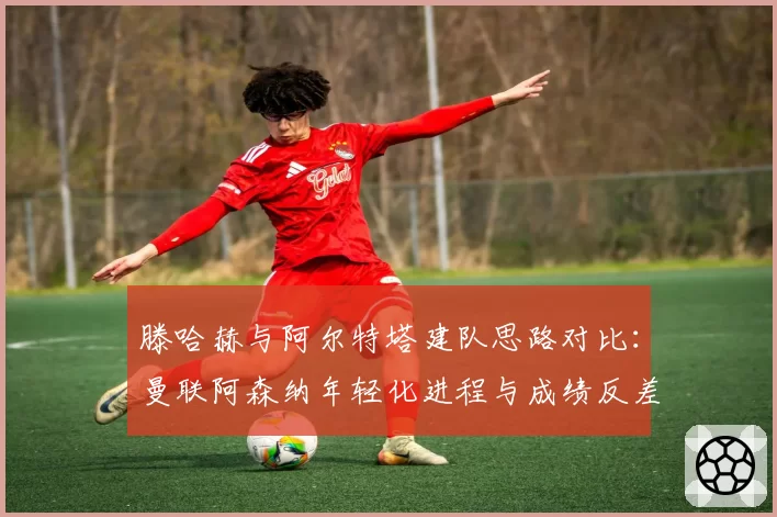 滕哈赫与阿尔特塔建队思路对比：曼联阿森纳年轻化进程与成绩反差分析