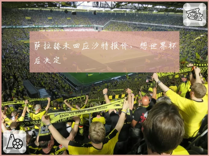 萨拉赫未回应沙特报价，想世界杯后决定