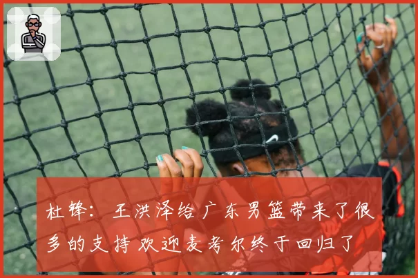 杜锋：王洪泽给广东男篮带来了很多的支持 欢迎麦考尔终于回归了