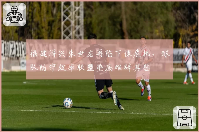 福建浔兴朱世龙再陷下课危机，球队防守效率联盟垫底难辞其咎