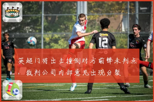 英超门将出击撞倒对方前锋未判点，裁判公司内部意见出现分裂