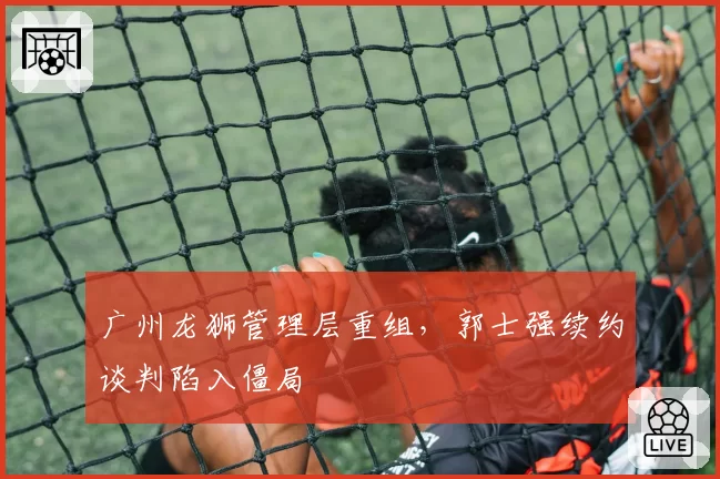广州龙狮管理层重组，郭士强续约谈判陷入僵局
