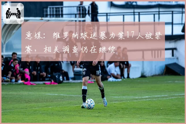 意媒：维罗纳球迷暴力案17人被禁赛，相关调查仍在继续
