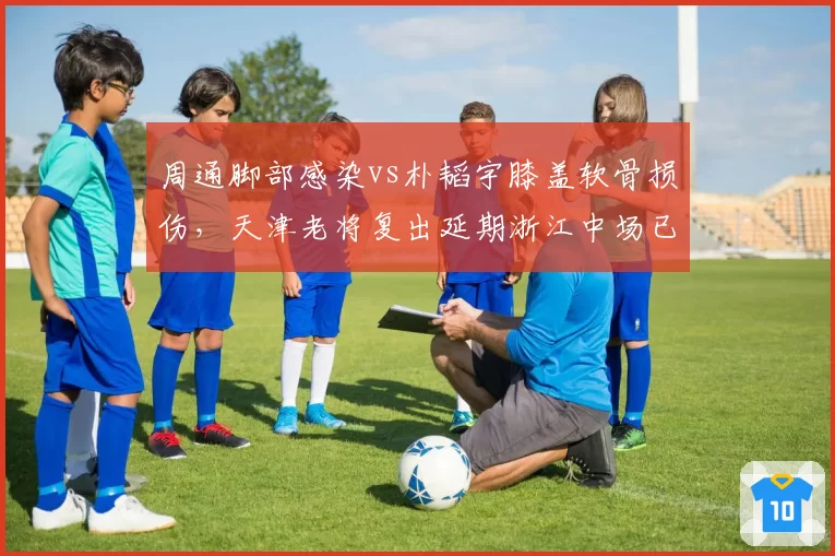 周通脚部感染vs朴韬宇膝盖软骨损伤，天津老将复出延期浙江中场已参加合练