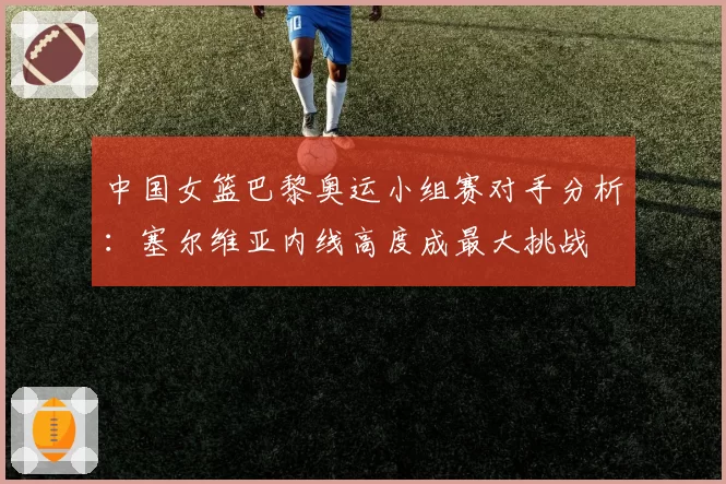 中国女篮巴黎奥运小组赛对手分析：塞尔维亚内线高度成最大挑战