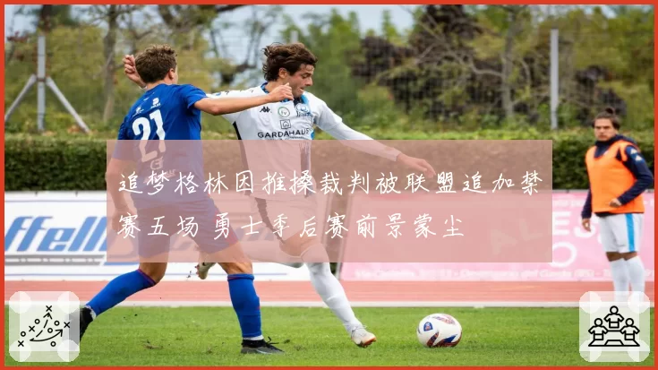 追梦格林因推搡裁判被联盟追加禁赛五场 勇士季后赛前景蒙尘