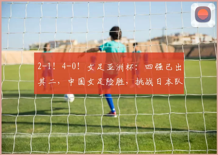 2-1！4-0！女足亚洲杯：四强已出其二，中国女足险胜，挑战日本队