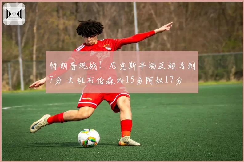 特朗普观战！尼克斯半场反超马刺7分 文班布伦森均15分阿奴17分