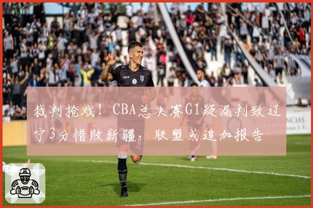 裁判抢戏！CBA总决赛G1疑漏判致辽宁3分惜败新疆，联盟或追加报告