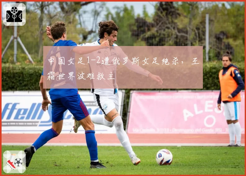 中国女足1-2遭俄罗斯女足绝杀，王霜世界波难救主