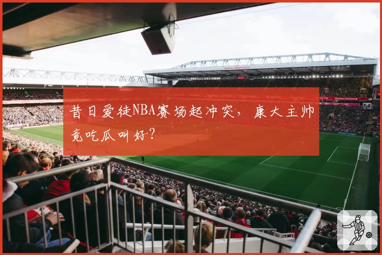 昔日爱徒NBA赛场起冲突，康大主帅竟吃瓜叫好？