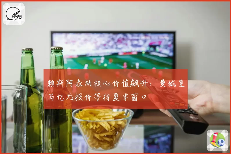赖斯阿森纳核心价值飙升，曼城皇马亿元报价等待夏季窗口