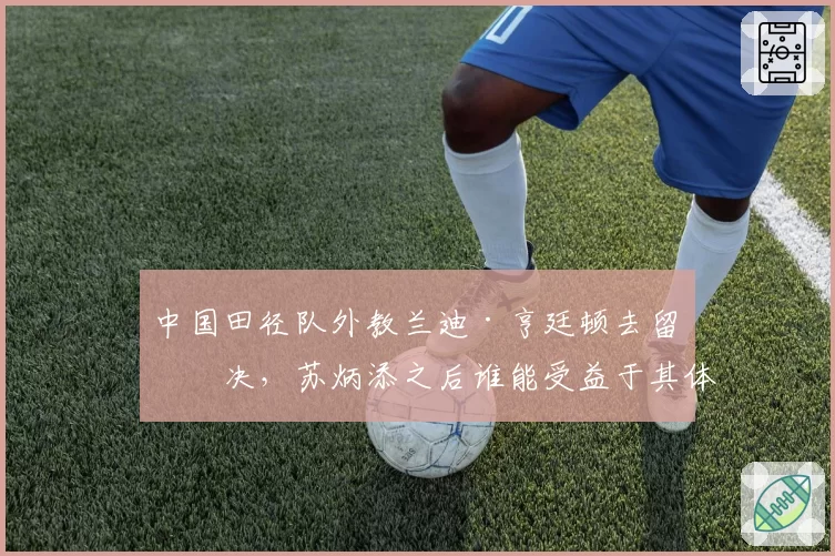中国田径队外教兰迪·亨廷顿去留未决，苏炳添之后谁能受益于其体系？