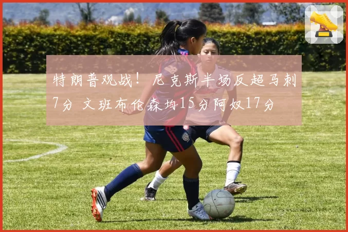特朗普观战!尼克斯半场反超马刺7分 文班布伦森均15分阿奴17分