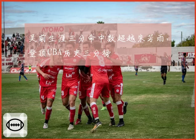 吴前生涯三分命中数超越朱芳雨，登顶CBA历史三分榜
