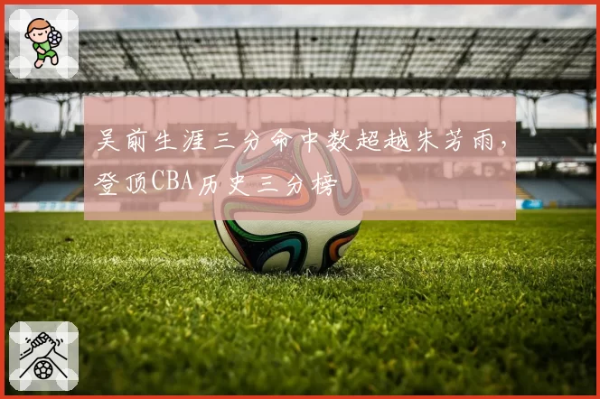 吴前生涯三分命中数超越朱芳雨，登顶CBA历史三分榜
