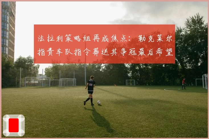 法拉利策略组再成焦点：勒克莱尔指责车队指令葬送其争冠最后希望