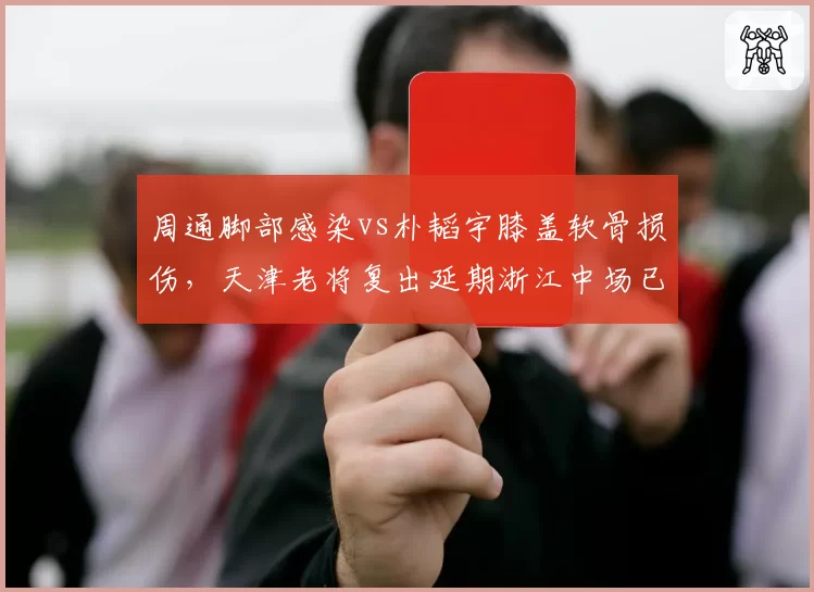 周通脚部感染vs朴韬宇膝盖软骨损伤，天津老将复出延期浙江中场已参加合练