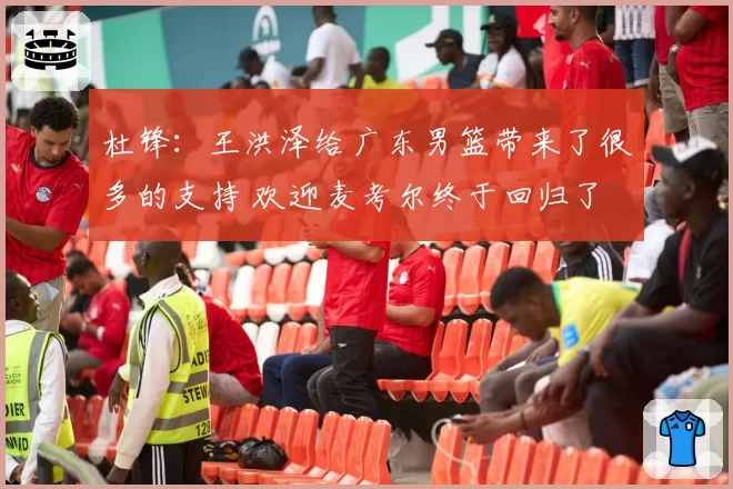 杜锋：王洪泽给广东男篮带来了很多的支持 欢迎麦考尔终于回归了