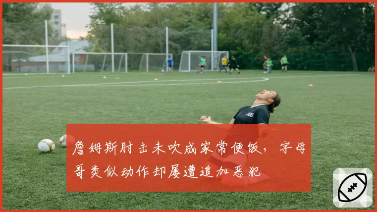 詹姆斯肘击未吹成家常便饭，字母哥类似动作却屡遭追加恶犯