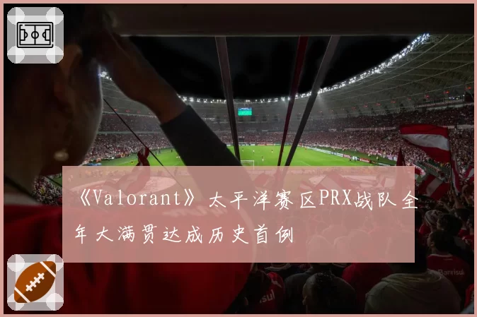 《Valorant》太平洋赛区PRX战队全年大满贯达成历史首例