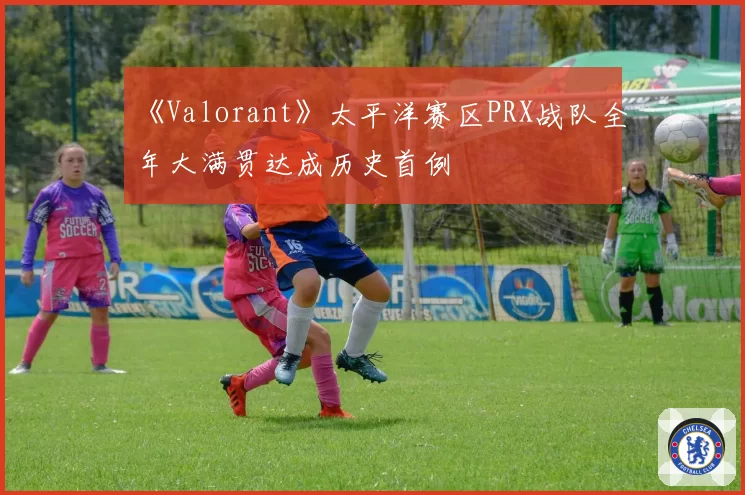 《Valorant》太平洋赛区PRX战队全年大满贯达成历史首例