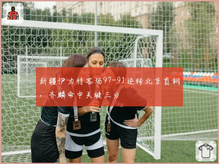 新疆伊力特客场97-91逆转北京首钢，齐麟命中关键三分