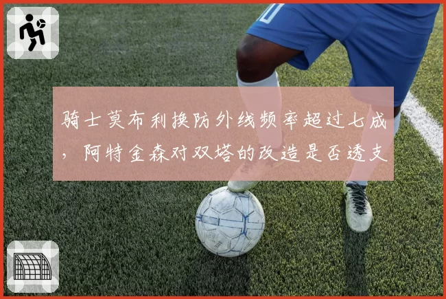 骑士莫布利换防外线频率超过七成，阿特金森对双塔的改造是否透支内线护框？