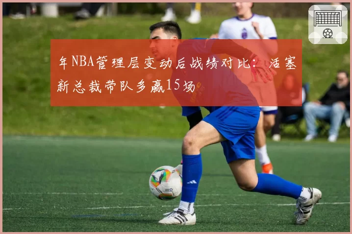 年NBA管理层变动后战绩对比：活塞新总裁带队多赢15场