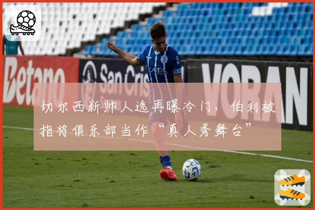 切尔西新帅人选再曝冷门，伯利被指将俱乐部当作“真人秀舞台”