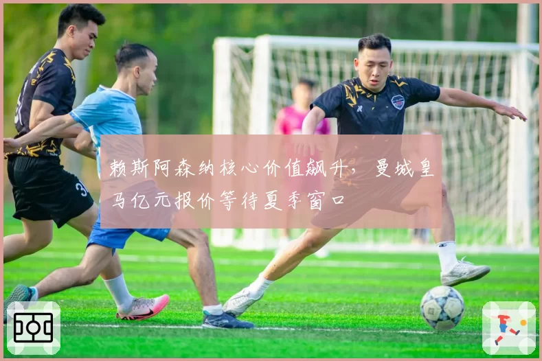 赖斯阿森纳核心价值飙升，曼城皇马亿元报价等待夏季窗口