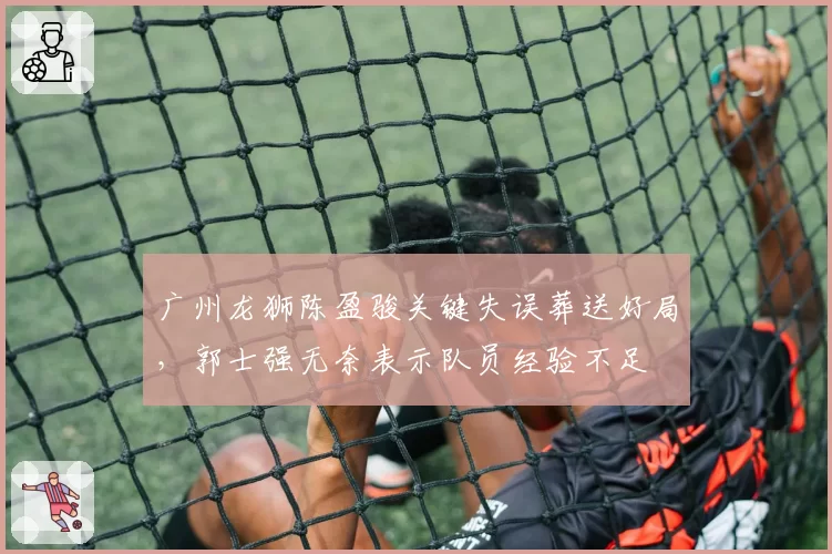 广州龙狮陈盈骏关键失误葬送好局，郭士强无奈表示队员经验不足