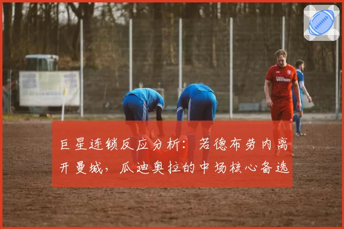 巨星连锁反应分析：若德布劳内离开曼城，瓜迪奥拉的中场核心备选方案
