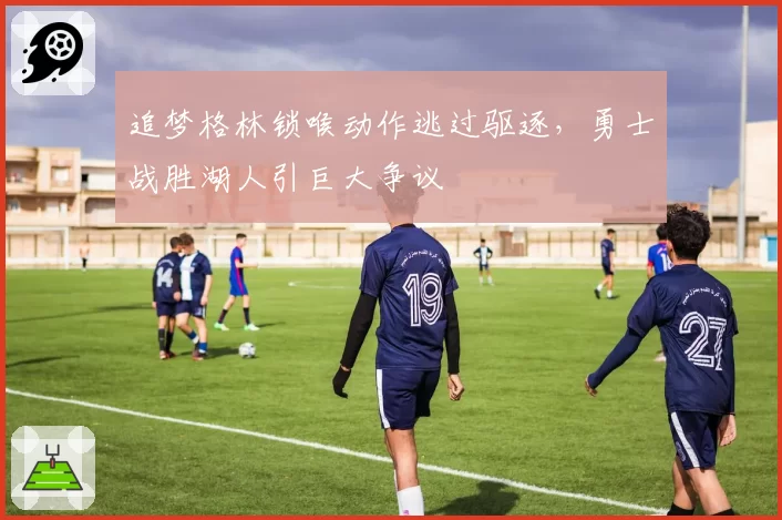 追梦格林锁喉动作逃过驱逐，勇士战胜湖人引巨大争议