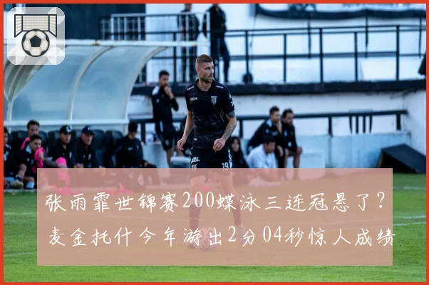 张雨霏世锦赛200蝶泳三连冠悬了？麦金托什今年游出2分04秒惊人成绩
