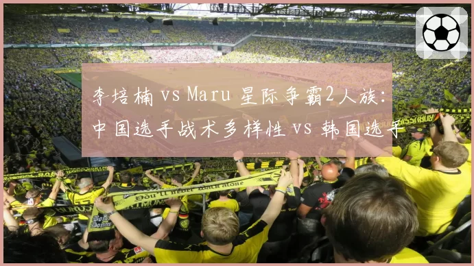 李培楠 vs Maru 星际争霸2人族：中国选手战术多样性 vs 韩国选手运营效率