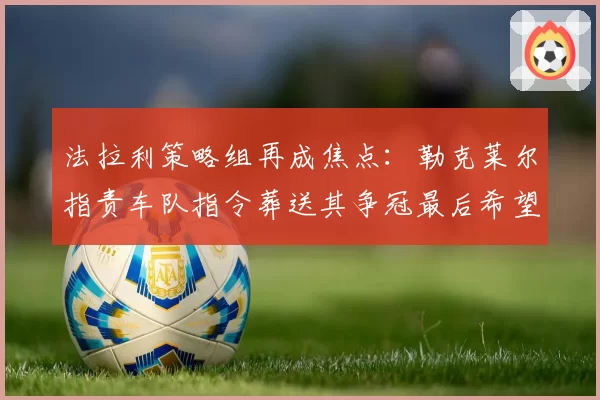 法拉利策略组再成焦点：勒克莱尔指责车队指令葬送其争冠最后希望