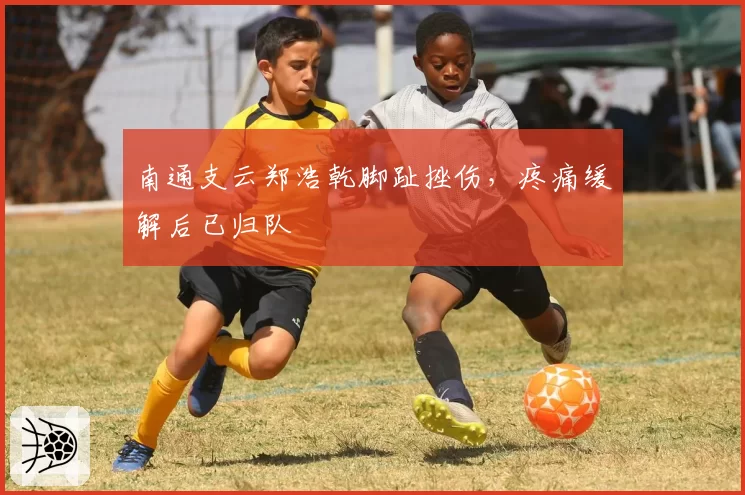 南通支云郑浩乾脚趾挫伤，疼痛缓解后已归队