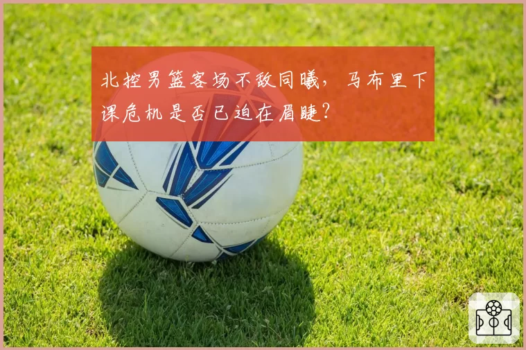 北控男篮客场不敌同曦，马布里下课危机是否已迫在眉睫？