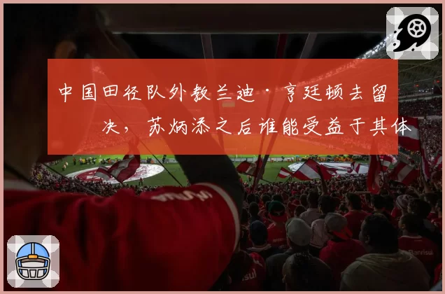 中国田径队外教兰迪·亨廷顿去留未决，苏炳添之后谁能受益于其体系？