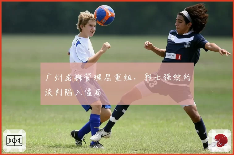 广州龙狮管理层重组，郭士强续约谈判陷入僵局