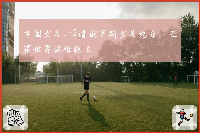 中国女足1-2遭俄罗斯女足绝杀，王霜世界波难救主