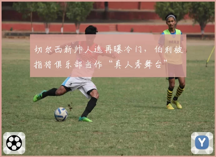 切尔西新帅人选再曝冷门，伯利被指将俱乐部当作“真人秀舞台”