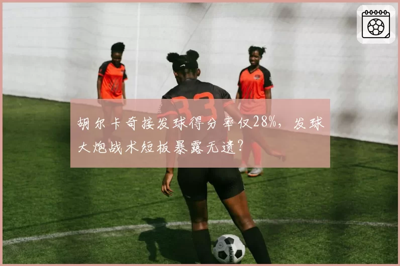 胡尔卡奇接发球得分率仅28%，发球大炮战术短板暴露无遗？