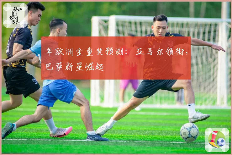 年欧洲金童奖预测：亚马尔领衔，巴萨新星崛起